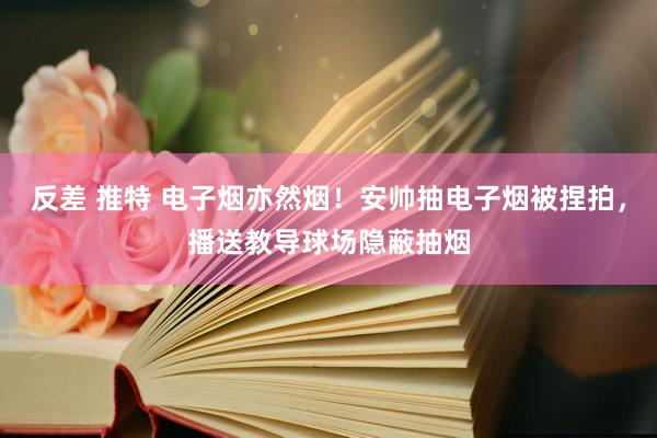 反差 推特 电子烟亦然烟！安帅抽电子烟被捏拍，播送教导球场隐蔽抽烟