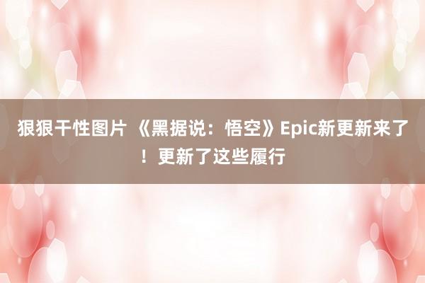 狠狠干性图片 《黑据说：悟空》Epic新更新来了！更新了这些履行