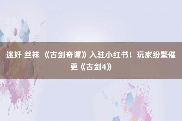 迷奸 丝袜 《古剑奇谭》入驻小红书！玩家纷繁催更《古剑4》