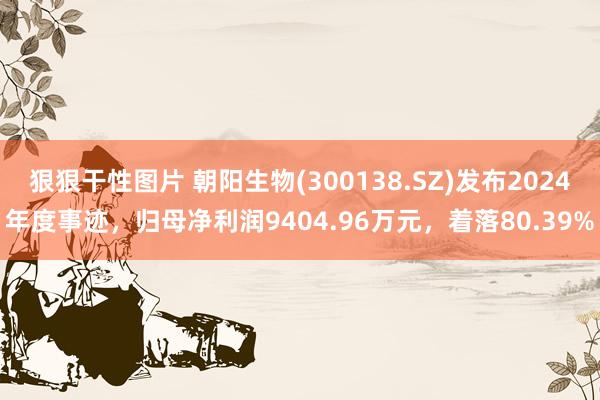 狠狠干性图片 朝阳生物(300138.SZ)发布2024年度事迹，归母净利润9404.96万元，着落80.39%