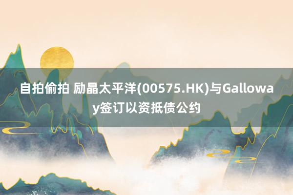 自拍偷拍 励晶太平洋(00575.HK)与Galloway签订以资抵债公约