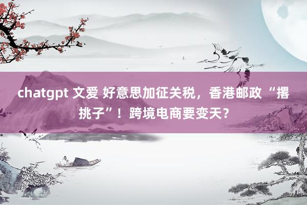 chatgpt 文爱 好意思加征关税，香港邮政 “撂挑子”！跨境电商要变天？