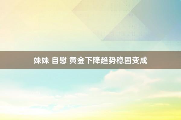 妹妹 自慰 黄金下降趋势稳固变成