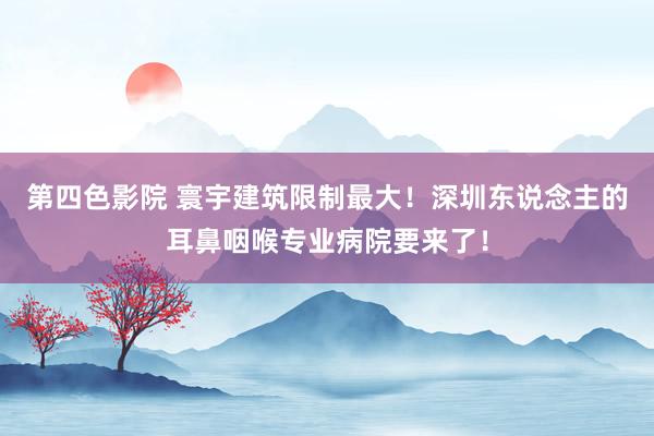 第四色影院 寰宇建筑限制最大！深圳东说念主的耳鼻咽喉专业病院要来了！