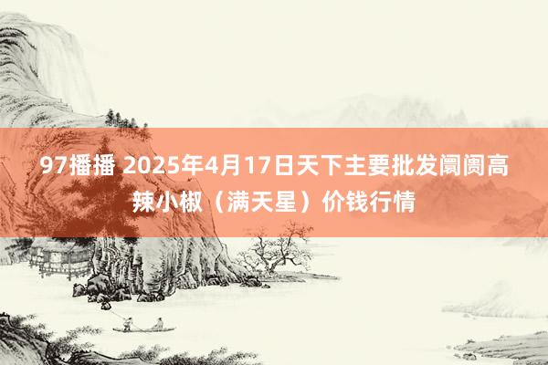 97播播 2025年4月17日天下主要批发阛阓高辣小椒（满天星）价钱行情