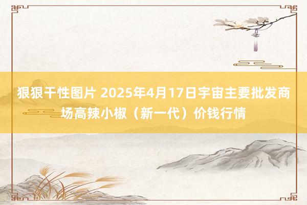 狠狠干性图片 2025年4月17日宇宙主要批发商场高辣小椒(新一代)价钱行情