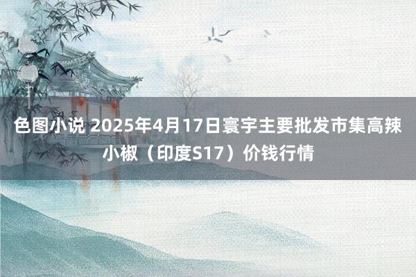 色图小说 2025年4月17日寰宇主要批发市集高辣小椒（印度S17）价钱行情
