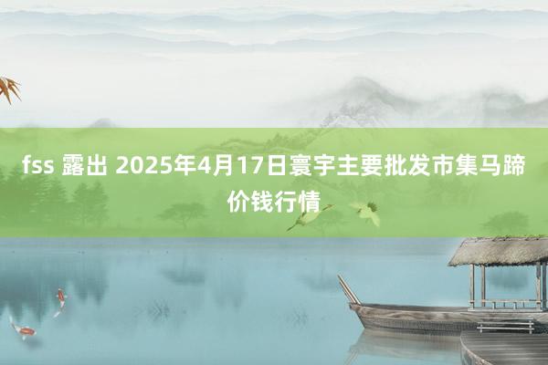 fss 露出 2025年4月17日寰宇主要批发市集马蹄价钱行情