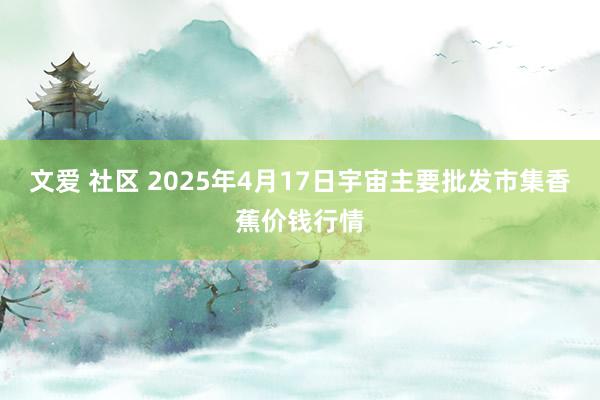 文爱 社区 2025年4月17日宇宙主要批发市集香蕉价钱行情