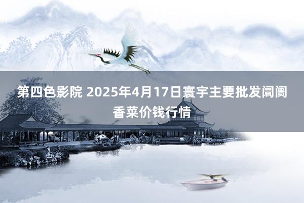 第四色影院 2025年4月17日寰宇主要批发阛阓香菜价钱行情