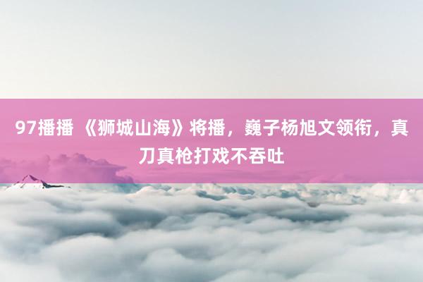 97播播 《狮城山海》将播，巍子杨旭文领衔，真刀真枪打戏不吞吐