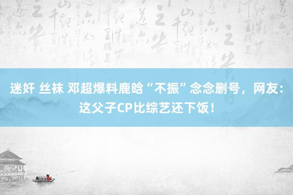 迷奸 丝袜 邓超爆料鹿晗“不振”念念删号，网友：这父子CP比综艺还下饭！