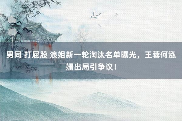 男同 打屁股 浪姐新一轮淘汰名单曝光，王蓉何泓姗出局引争议！