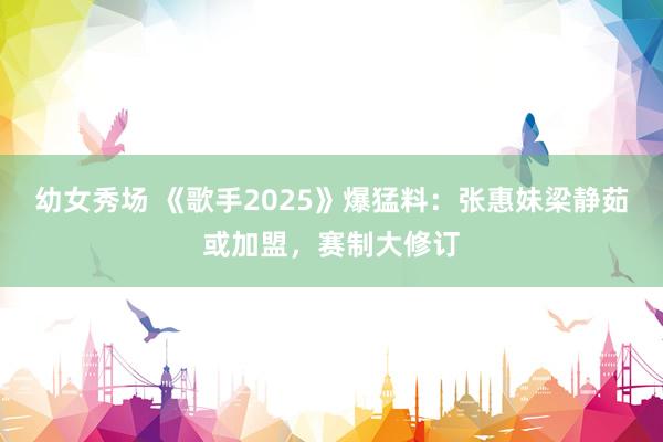 幼女秀场 《歌手2025》爆猛料：张惠妹梁静茹或加盟，赛制大修订