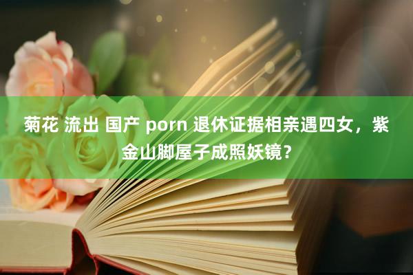 菊花 流出 国产 porn 退休证据相亲遇四女，紫金山脚屋子成照妖镜？