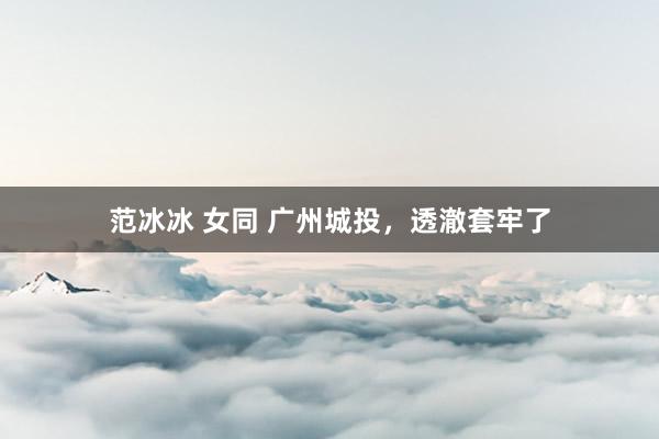 范冰冰 女同 广州城投，透澈套牢了