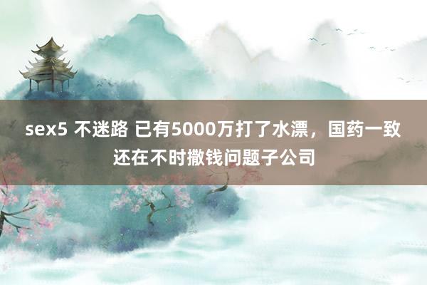 sex5 不迷路 已有5000万打了水漂，国药一致还在不时撒钱问题子公司