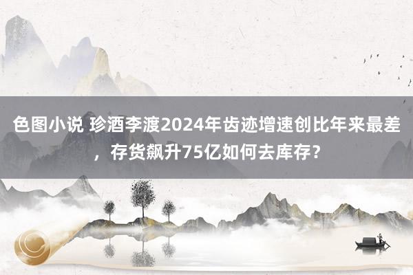 色图小说 珍酒李渡2024年齿迹增速创比年来最差，存货飙升75亿如何去库存？