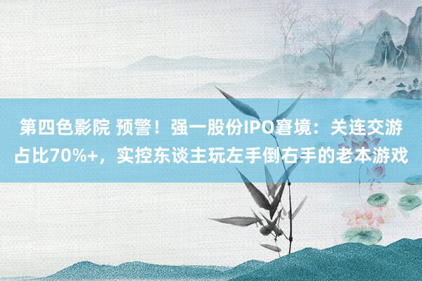 第四色影院 预警！强一股份IPO窘境：关连交游占比70%+，实控东谈主玩左手倒右手的老本游戏