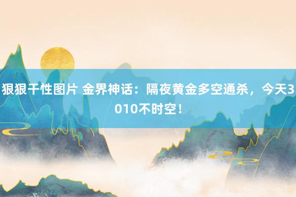 狠狠干性图片 金界神话：隔夜黄金多空通杀，今天3010不时空！