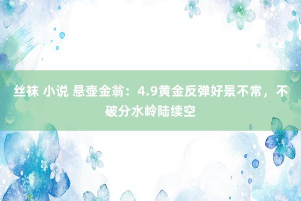 丝袜 小说 悬壶金翁：4.9黄金反弹好景不常，不破分水岭陆续空