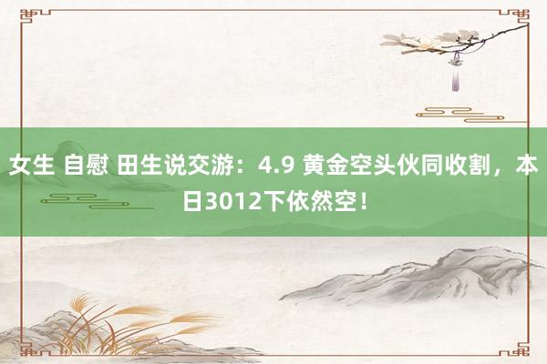 女生 自慰 田生说交游：4.9 黄金空头伙同收割，本日3012下依然空！