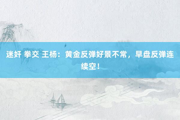 迷奸 拳交 王杨：黄金反弹好景不常，早盘反弹连续空！
