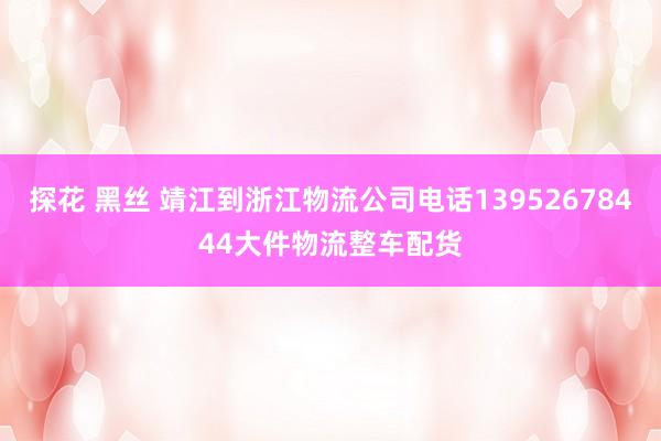探花 黑丝 靖江到浙江物流公司电话13952678444大件物流整车配货