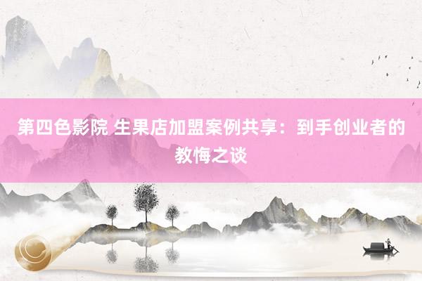 第四色影院 生果店加盟案例共享：到手创业者的教悔之谈