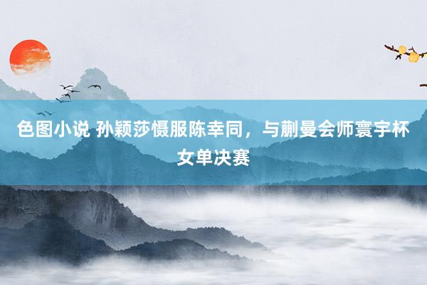 色图小说 孙颖莎慑服陈幸同，与蒯曼会师寰宇杯女单决赛