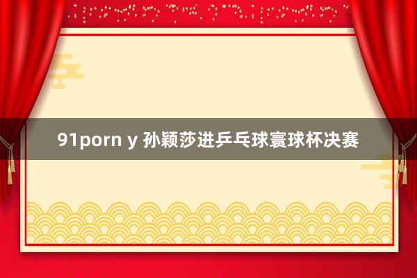 91porn y 孙颖莎进乒乓球寰球杯决赛