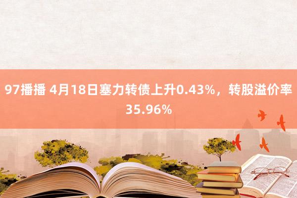 97播播 4月18日塞力转债上升0.43%，转股溢价率35.96%