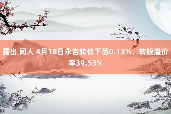 露出 同人 4月18日永吉转债下落0.13%，转股溢价率39.53%