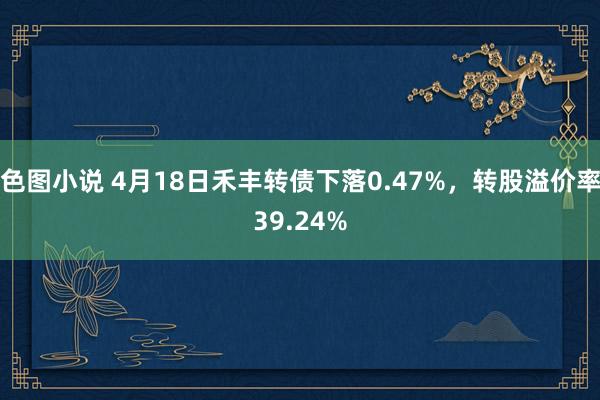 色图小说 4月18日禾丰转债下落0.47%，转股溢价率39.24%