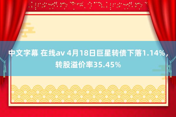 中文字幕 在线av 4月18日巨星转债下落1.14%，转股溢价率35.45%