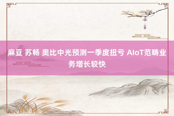 麻豆 苏畅 奥比中光预测一季度扭亏 AIoT范畴业务增长较快