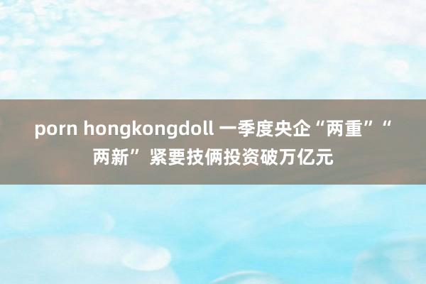 porn hongkongdoll 一季度央企“两重”“两新” 紧要技俩投资破万亿元