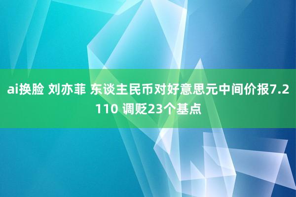 ai换脸 刘亦菲 东谈主民币对好意思元中间价报7.2110 调贬23个基点