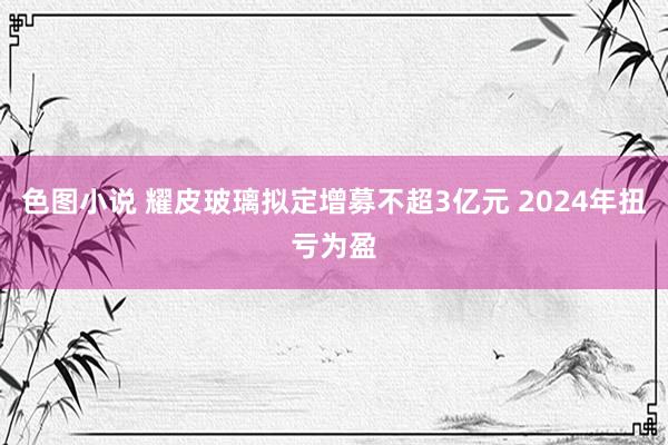 色图小说 耀皮玻璃拟定增募不超3亿元 2024年扭亏为盈