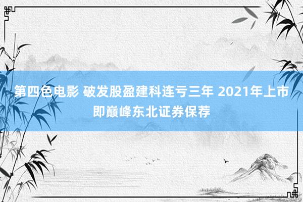 第四色电影 破发股盈建科连亏三年 2021年上市即巅峰东北证券保荐