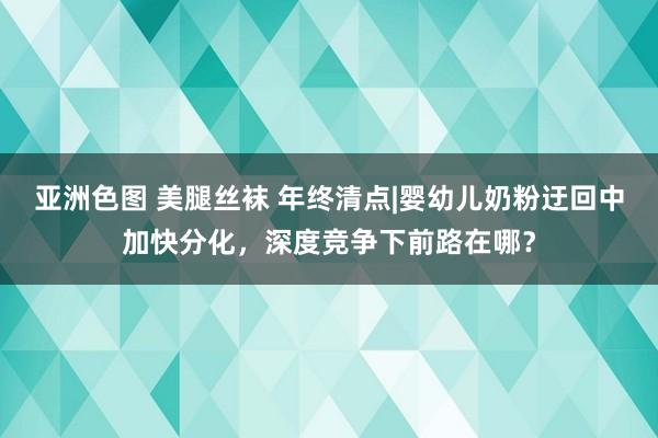 亚洲色图 美腿丝袜 年终清点|婴幼儿奶粉迂回中加快分化，深度竞争下前路在哪？