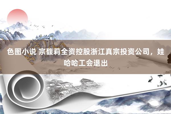 色图小说 宗馥莉全资控股浙江真宗投资公司，娃哈哈工会退出