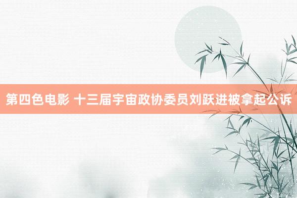 第四色电影 十三届宇宙政协委员刘跃进被拿起公诉