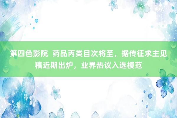 第四色影院  药品丙类目次将至，据传征求主见稿近期出炉，业界热议入选模范