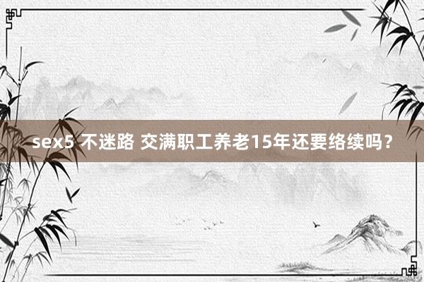 sex5 不迷路 交满职工养老15年还要络续吗？