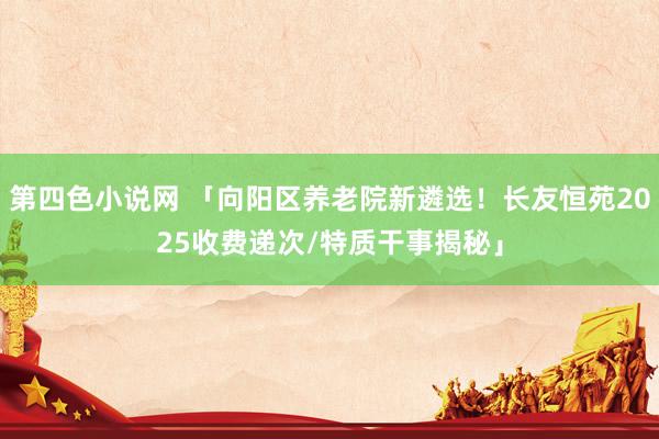 第四色小说网 「向阳区养老院新遴选！长友恒苑2025收费递次/特质干事揭秘」