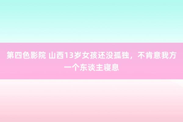 第四色影院 山西13岁女孩还没孤独，不肯意我方一个东谈主寝息