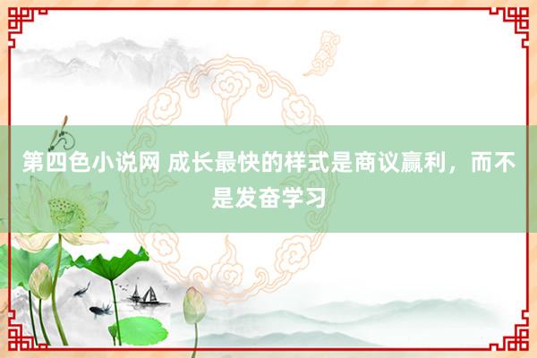 第四色小说网 成长最快的样式是商议赢利，而不是发奋学习