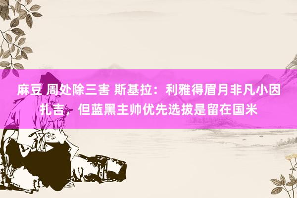 麻豆 周处除三害 斯基拉:利雅得眉月非凡小因扎吉,但蓝黑主帅优先选拔是留在国米