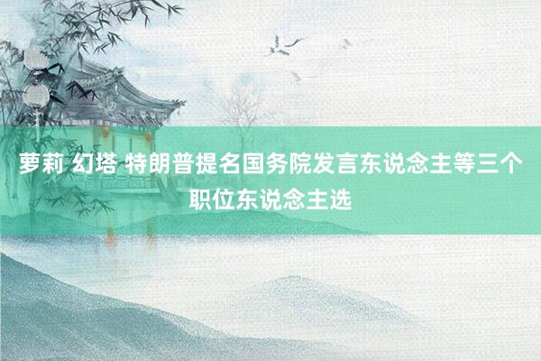 萝莉 幻塔 特朗普提名国务院发言东说念主等三个职位东说念主选